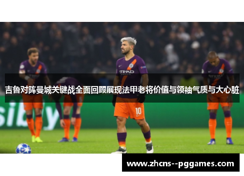 吉鲁对阵曼城关键战全面回顾展现法甲老将价值与领袖气质与大心脏