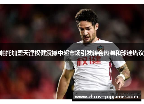 帕托加盟天津权健震撼中超市场引发转会热潮和球迷热议
