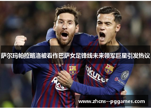 萨尔玛帕拉略洛被看作巴萨女足锋线未来领军巨星引发热议